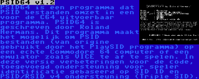 PSID64 v1.2 | PSID64 is een programma dat PSID bestanden omzet in een voor de C64 uitvoerbaar programma. PSID64 is geschreven door Roland Hermans. Dit programma maakt het mogelijk om PSID bestanden (van origine gebruikt door het PlaySID programma) op een echte Commodore 64 computer of een emulator zoals VICE te af te spelen. In deze versie verbeteringen voor de code, toegevoegd ondersteuning voor speler identificatie gebaseerd op SID ID en PSID/RSID v4 ondersteuning (Triple SID).