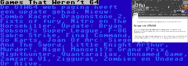 Games That Weren't 64 | De GTW64 web pagina heeft een update gehad. Nieuw: Combo Racer, Dragonstone 2, Fists of fury, Nitro en The Horsekiller. Update: Bryan Robson’s Super League, F-86 Sabre Strike, Final Command, Go Karts, Joan Of Arc: Siege And The Sword, Little Knight Arthur, Murder!, Nigel Mansell’s Grand Prix, Nighthunter, Quantarallax, Unnamed Game, Zamzara V1, Ziggurat, Zombies en Undead Or Alive.