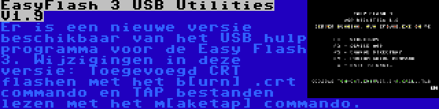 EasyFlash 3 USB Utilities V1.9 | Er is een nieuwe versie beschikbaar van het USB hulp programma voor de Easy Flash 3. Wijzigingen in deze versie: Toegevoegd CRT flashen met het b[urn] .crt commando en TAP bestanden lezen met het m[aketap] commando.