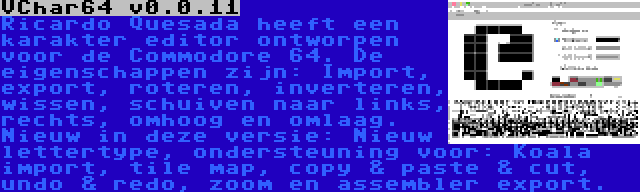 VChar64 v0.0.11 | Ricardo Quesada heeft een karakter editor ontworpen voor de Commodore 64. De eigenschappen zijn: Import, export, roteren, inverteren, wissen, schuiven naar links, rechts, omhoog en omlaag. Nieuw in deze versie: Nieuw lettertype, ondersteuning voor: Koala import, tile map, copy & paste & cut, undo & redo, zoom en assembler export.