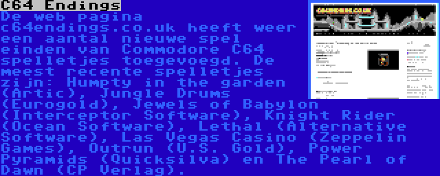 C64 Endings | De web pagina c64endings.co.uk heeft weer een aantal nieuwe spel einden van Commodore C64 spelletjes toegevoegd. De meest recente spelletjes zijn: Humpty in the garden (Artic), Jungle Drums (Eurogold), Jewels of Babylon (Interceptor Software), Knight Rider (Ocean Software), Lethal (Alternative Software), Las Vegas Casino (Zeppelin Games), Outrun (U.S. Gold), Power Pyramids (Quicksilva) en The Pearl of Dawn (CP Verlag).