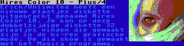 Hires Color 10 - Plus/4 | Erich/Unlimited heeft een nieuwe plaatjes diskette uitgebracht genaamd Hires Color 10. Je kan op deze dubbelzijdige diskette 32 plaatjes vinden die gemaakt zijn in de hi-res grafische mode. De dia show is gemaakt met het Magica programma.