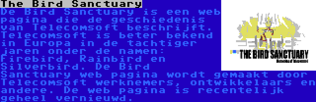 The Bird Sanctuary | De Bird Sanctuary is een web pagina die de geschiedenis van Telecomsoft beschrijft. Telecomsoft is beter bekend in Europa in de tachtiger jaren onder de namen: Firebird, Rainbird en Silverbird. De Bird Sanctuary web pagina wordt gemaakt door Telecomsoft werknemers, ontwikkelaars en andere. De web pagina is recentelijk geheel vernieuwd.