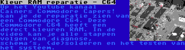 Kleur RAM reparatie - C64 | Op het Youtube kanaal Cainers Commodore Capers! kan je de reparatie zien van een Commodore C64. Deze Commodore C64 heeft een defect kleuren RAM. In de video kan je alle stappen volgen van diagnose, schema's, (de)solderen en het testen van het systeem.