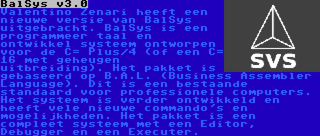 BalSys v3.0 | Valentino Zenari heeft een nieuwe versie van BalSys uitgebracht. BalSys is een programmeer taal en ontwikkel systeem ontworpen voor de C= Plus/4 (of een C= 16 met geheugen uitbreiding). Het pakket is gebaseerd op B.A.L. (Business Assembler Language). Dit is een bestaande standaard voor professionele computers. Het systeem is verder ontwikkeld en heeft vele nieuwe commando's en mogelijkheden. Het pakket is een compleet systeem met een Editor, Debugger en een Executer.