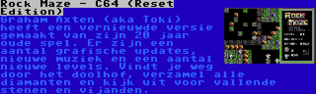 Rock Maze - C64 (Reset Edition) | Graham Axten (aka Toki) heeft een vernieuwde versie gemaakt van zijn 20 jaar oude spel. Er zijn een aantal grafische updates, nieuwe muziek en een aantal nieuwe levels. Vindt je weg door het doolhof, verzamel alle diamanten en kijk uit voor vallende stenen en vijanden.