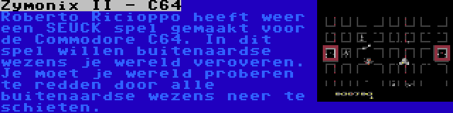 Zymonix II - C64 | Roberto Ricioppo heeft weer een SEUCK spel gemaakt voor de Commodore C64. In dit spel willen buitenaardse wezens je wereld veroveren. Je moet je wereld proberen te redden door alle buitenaardse wezens neer te schieten.