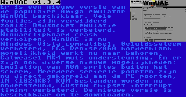 WinUAE v1.3.4 | Er is een nieuwe versie van de populaire Amiga emulator WinUAE beschikbaar. Vele foutjes zijn verwijderd zoals: Bsdsocket emulatie stabiliteit is verbeterd, Winuaeclipboard crash verholpen, WinUAE is nu Windows Vista compatibel, Geluidssyteem verbeterd, ECS Denise/AGA borderblank mogelijkheid werkt nu naar behoren, Catweasel MK4 muis ondersteuning. En er zijn ook diverse nieuwe mogelijkheden: Emulation van AGA sprites buiten het scherm, Meerdere serieele poorten zijn nu direct gekoppeld aan de PC poorten, 1M (1024KB) ROM bestanden worden nu ondersteund, Custom chipset interrupt timing verbeterd. De nieuwe versie is beschikbaar om te downloaden.