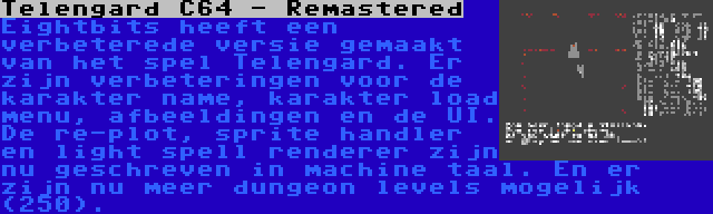 Telengard C64 - Remastered | Eightbits heeft een verbeterede versie gemaakt van het spel Telengard. Er zijn verbeteringen voor de karakter name, karakter load menu, afbeeldingen en de UI. De re-plot, sprite handler en light spell renderer zijn nu geschreven in machine taal. En er zijn nu meer dungeon levels mogelijk (250).