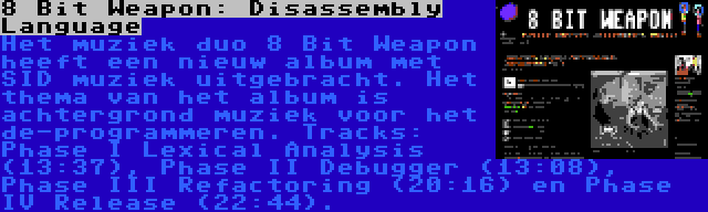 8 Bit Weapon: Disassembly Language | Het muziek duo 8 Bit Weapon heeft een nieuw album met SID muziek uitgebracht. Het thema van het album is achtergrond muziek voor het de-programmeren. Tracks: Phase I Lexical Analysis (13:37), Phase II Debugger (13:08), Phase III Refactoring (20:16) en Phase IV Release (22:44).