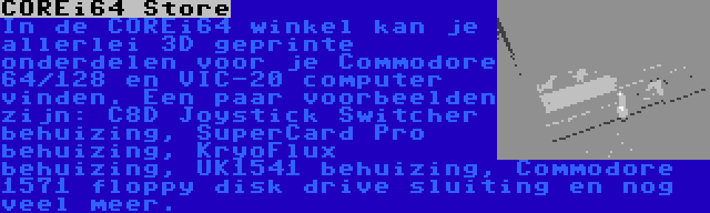 COREi64 Store | In de COREi64 winkel kan je allerlei 3D geprinte onderdelen voor je Commodore 64/128 en VIC-20 computer vinden. Een paar voorbeelden zijn: C8D Joystick Switcher behuizing, SuperCard Pro behuizing, KryoFlux behuizing, UK1541 behuizing, Commodore 1571 floppy disk drive sluiting en nog veel meer.
