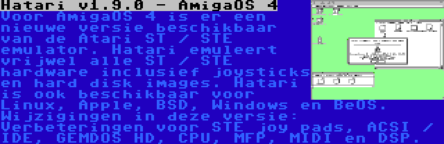 Hatari v1.9.0 - AmigaOS 4 | Voor AmigaOS 4 is er een nieuwe versie beschikbaar van de Atari ST / STE emulator. Hatari emuleert vrijwel alle ST / STE hardware inclusief joysticks en hard disk images. Hatari is ook beschikbaar voor Linux, Apple, BSD, Windows en BeOS. Wijzigingen in deze versie: Verbeteringen voor STE joy pads, ACSI / IDE, GEMDOS HD, CPU, MFP, MIDI en DSP.