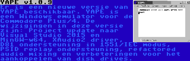 YAPE v1.0.9 | Er is een nieuwe versie van YAPE beschikbaar. YAPE is een Windows emulator voor de Commodore Plus/4. De wijzigingen in deze versie zijn: Project update naar Visual Studio 2015 en MinGW-w64, XAudio2 driver, D81 ondersteuning in 1551/IEC modus, PSID replay ondersteuning, refactored audio mixing en verbeteringen voor het aankoppelen van disk drives.