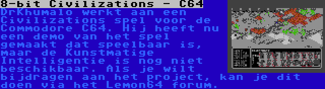 8-bit Civilizations - C64 | DrKhumalo werkt aan een Civilizations spel voor de Commodore C64. Hij heeft nu een demo van het spel gemaakt dat speelbaar is, maar de Kunstmatige Intelligentie is nog niet beschikbaar. Als je wilt bijdragen aan het project, kan je dit doen via het Lemon64 forum.