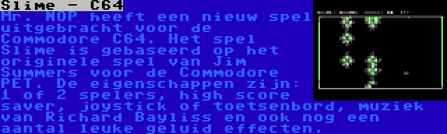 Slime - C64 | Mr. NOP heeft een nieuw spel uitgebracht voor de Commodore C64. Het spel Slime is gebaseerd op het originele spel van Jim Summers voor de Commodore PET. De eigenschappen zijn: 1 of 2 spelers, high score saver, joystick of toetsenbord, muziek van Richard Bayliss en ook nog een aantal leuke geluid effecten.