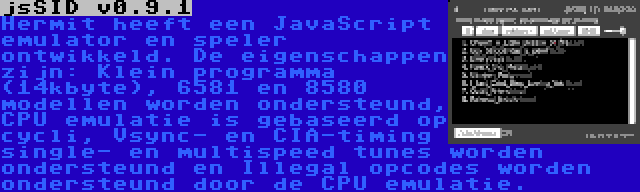 jsSID v0.9.1 | Hermit heeft een JavaScript emulator en speler ontwikkeld. De eigenschappen zijn: Klein programma (14kbyte), 6581 en 8580 modellen worden ondersteund, CPU emulatie is gebaseerd op cycli, Vsync- en CIA-timing single- en multispeed tunes worden ondersteund en Illegal opcodes worden ondersteund door de CPU emulatie.