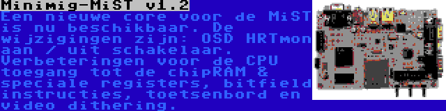 Minimig-MiST v1.2 | Een nieuwe core voor de MiST is nu beschikbaar. De wijzigingen zijn: OSD HRTmon aan / uit schakelaar. Verbeteringen voor de CPU toegang tot de chipRAM & speciale registers, bitfield instructies, toetsenbord en video dithering.