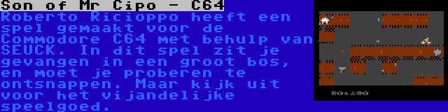 Son of Mr Cipo - C64 | Roberto Ricioppo heeft een spel gemaakt voor de Commodore C64 met behulp van SEUCK. In dit spel zit je gevangen in een groot bos, en moet je proberen te ontsnappen. Maar kijk uit voor het vijandelijke speelgoed.