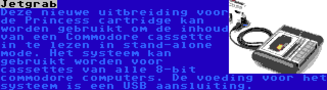 Jetgrab | Deze nieuwe uitbreiding voor de Princess cartridge kan worden gebruikt om de inhoud van een Commodore cassette in te lezen in stand-alone mode. Het systeem kan gebruikt worden voor cassettes van alle 8-bit commodore computers. De voeding voor het systeem is een USB aansluiting.