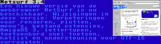 Netsurf 3.4 | Een nieuwe versie van de webbrowser NetSurf is nu beschikbaar. Wijzigingen in deze versie: Verbeteringen voor renderen, plotten, menu's, bestand extensies, AmigaOS 3, lettertypen, toetsenbord snel toetsen, hotlist en ondersteuning voor UTF-16 surrogaten.