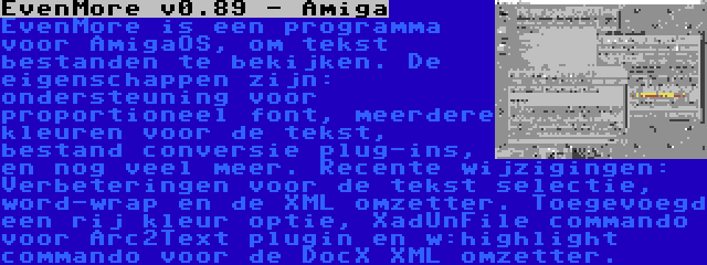 EvenMore v0.89 - Amiga | EvenMore is een programma voor AmigaOS, om tekst bestanden te bekijken. De eigenschappen zijn: ondersteuning voor proportioneel font, meerdere kleuren voor de tekst, bestand conversie plug-ins, en nog veel meer. Recente wijzigingen: Verbeteringen voor de tekst selectie, word-wrap en de XML omzetter. Toegevoegd een rij kleur optie, XadUnFile commando voor Arc2Text plugin en w:highlight commando voor de DocX XML omzetter.