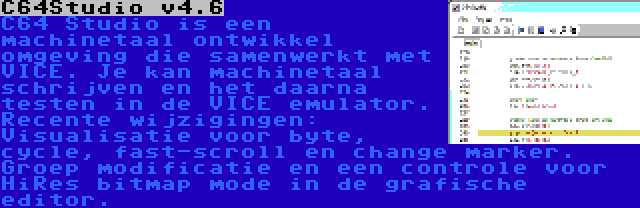 C64Studio v4.6 | C64 Studio is een machinetaal ontwikkel omgeving die samenwerkt met VICE. Je kan machinetaal schrijven en het daarna testen in de VICE emulator. Recente wijzigingen: Visualisatie voor byte, cycle, fast-scroll en change marker. Groep modificatie en een controle voor HiRes bitmap mode in de grafische editor.