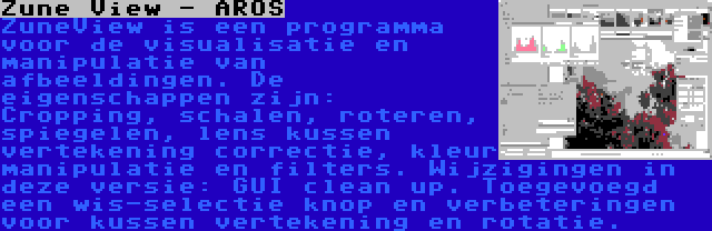 Zune View - AROS | ZuneView is een programma voor de visualisatie en manipulatie van afbeeldingen. De eigenschappen zijn: Cropping, schalen, roteren, spiegelen, lens kussen vertekening correctie, kleur manipulatie en filters. Wijzigingen in deze versie: GUI clean up. Toegevoegd een wis-selectie knop en verbeteringen voor kussen vertekening en rotatie.