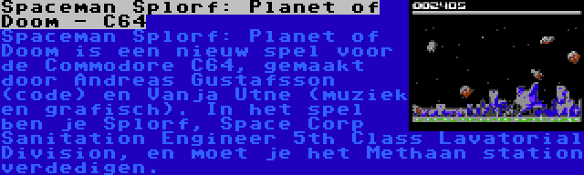 Spaceman Splorf: Planet of Doom - C64 | Spaceman Splorf: Planet of Doom is een nieuw spel voor de Commodore C64, gemaakt door Andreas Gustafsson (code) en Vanja Utne (muziek en grafisch). In het spel ben je Splorf, Space Corp Sanitation Engineer 5th Class Lavatorial Division, en moet je het Methaan station verdedigen.