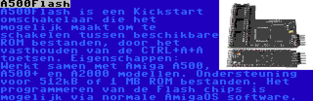 A500Flash | A500Flash is een Kickstart omschakelaar die het mogelijk maakt om te schakelen tussen beschikbare ROM bestanden, door het vasthouden van de CTRL+A+A toetsen. Eigenschappen: Werkt samen met Amiga A500, A500+ en A2000 modellen. Ondersteuning voor 512kB of 1 MB ROM bestanden. Het programmeren van de Flash chips is mogelijk via normale AmigaOS software.