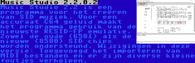 Music Studio 2.2.0.2 | Music Studio 2.2 is een programma voor het creëren van SID muziek. Voor een accuraat C64 geluid maakt het programma gebruik van de nieuwste RESID-FP emulatie. Zowel de oude (6581) als de nieuwe (8580) SID chips worden ondersteund. Wijzigingen in deze versie: Toegevoegd het importeren van MIDI bestanden en er zijn diverse kleine foutjes verholpen.