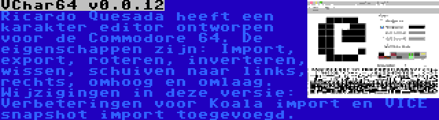 VChar64 v0.0.12 | Ricardo Quesada heeft een karakter editor ontworpen voor de Commodore 64. De eigenschappen zijn: Import, export, roteren, inverteren, wissen, schuiven naar links, rechts, omhoog en omlaag. Wijzigingen in deze versie: Verbeteringen voor Koala import en VICE snapshot import toegevoegd.