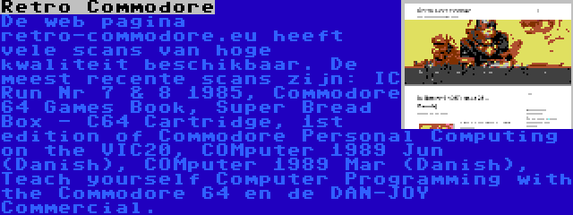 Retro Commodore | De web pagina retro-commodore.eu heeft vele scans van hoge kwaliteit beschikbaar. De meest recente scans zijn: IC Run Nr 7 & 8 1985, Commodore 64 Games Book, Super Bread Box - C64 Cartridge, 1st edition of Commodore Personal Computing on the VIC20, COMputer 1989 Jun (Danish), COMputer 1989 Mar (Danish), Teach yourself Computer Programming with the Commodore 64 en de DAN-JOY Commercial.