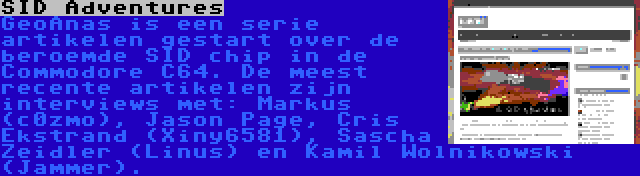 SID Adventures | GeoAnas is een serie artikelen gestart over de beroemde SID chip in de Commodore C64. De meest recente artikelen zijn interviews met: Markus (c0zmo), Jason Page, Cris Ekstrand (Xiny6581), Sascha Zeidler (Linus) en Kamil Wolnikowski (Jammer).