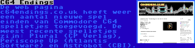 C64 Endings | De web pagina c64endings.co.uk heeft weer een aantal nieuwe spel einden van Commodore C64 spelletjes toegevoegd. De meest recente spelletjes zijn: Plural (CP Verlag), Periscope Up (Atlantis Software) en Astrobot (CBI).