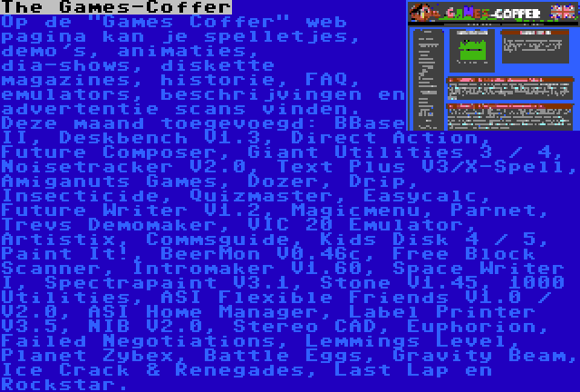 The Games-Coffer | Op de Games Coffer web pagina kan je spelletjes, demo's, animaties, dia-shows, diskette magazines, historie, FAQ, emulators, beschrijvingen en advertentie scans vinden. Deze maand toegevoegd: BBase II, Deskbench V1.3, Direct Action, Future Composer, Giant Utilities 3 / 4, Noisetracker V2.0, Text Plus V3/X-Spell, Amiganuts Games, Dozer, Drip, Insecticide, Quizmaster, Easycalc, Future Writer V1.2, Magicmenu, Parnet, Trevs Demomaker, VIC 20 Emulator, Artistix, Commsguide, Kids Disk 4 / 5, Paint It!, BeerMon V0.46c, Free Block Scanner, Intromaker V1.60, Space Writer I, Spectrapaint V3.1, Stone V1.45, 1000 Utilities, ASI Flexible Friends V1.0 / V2.0, ASI Home Manager, Label Printer V3.5, NIB V2.0, Stereo CAD, Euphorion, Failed Negotiations, Lemmings Level, Planet Zybex, Battle Eggs, Gravity Beam, Ice Crack & Renegades, Last Lap en Rockstar.