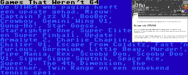 Games That Weren't 64 | De GTW64 web pagina heeft een update gehad. Nieuw: Captain Fizz V1, BooBer, Crowboy, Gemini Wing V1, Gung-Ho!, Star Goose, Starfighter One, Super Elite en Super Pinball. Update: Armalyte 2, Charlie Chaplin, Chiller V1, Escape From Colditz, Fast 'n Furious, Goremium, Little Beau, Murder!, Pipe Mania, Rex, Scooby Doo, Scooby Doo V1, Sigue Sigue Sputnik, Space Ace, Super C, The 4th Dimension, The Punisher, Twin Range en een onbekend tennis spel.