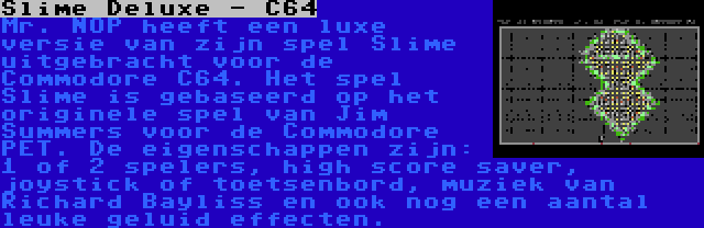 Slime Deluxe - C64 | Mr. NOP heeft een luxe versie van zijn spel Slime uitgebracht voor de Commodore C64. Het spel Slime is gebaseerd op het originele spel van Jim Summers voor de Commodore PET. De eigenschappen zijn: 1 of 2 spelers, high score saver, joystick of toetsenbord, muziek van Richard Bayliss en ook nog een aantal leuke geluid effecten.