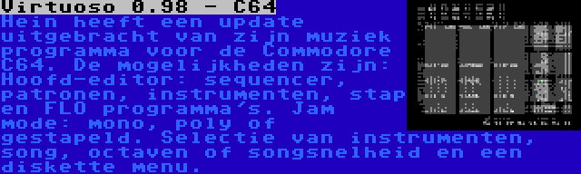 Virtuoso 0.98 - C64 | Hein heeft een update uitgebracht van zijn muziek programma voor de Commodore C64. De mogelijkheden zijn: Hoofd-editor: sequencer, patronen, instrumenten, stap en FLO programma's. Jam mode: mono, poly of gestapeld. Selectie van instrumenten, song, octaven of songsnelheid en een diskette menu.