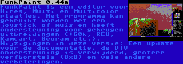 FunkPaint 0.44a | FunkPaint is een editor voor Hires, Multi en Multicolor plaatjes. Het programma kan gebruikt worden met een joystick of muis en heeft ondersteuning voor geheugen uitbreidingen (+60k, REU, Ramcart, Georam etc.). Wijzigingen in deze versie: Een update voor de documentatie, de DTV ondersteuning is verwijderd, grotere verfborstels (8x8) en vele andere verbeteringen.