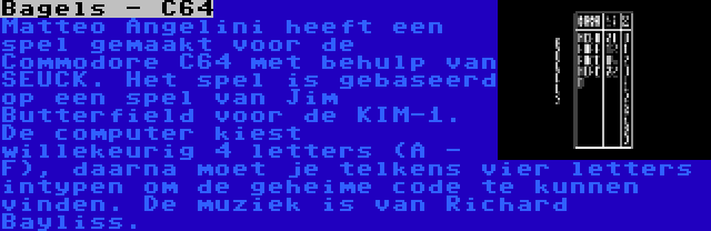 Bagels - C64 | Matteo Angelini heeft een spel gemaakt voor de Commodore C64 met behulp van SEUCK. Het spel is gebaseerd op een spel van Jim Butterfield voor de KIM-1. De computer kiest willekeurig 4 letters (A - F), daarna moet je telkens vier letters intypen om de geheime code te kunnen vinden. De muziek is van Richard Bayliss.