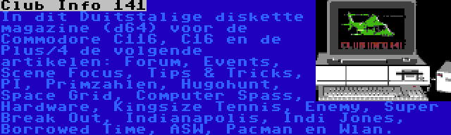 Club Info 141 | In dit Duitstalige diskette magazine (d64) voor de Commodore C116, C16 en de Plus/4 de volgende artikelen: Forum, Events, Scene Focus, Tips & Tricks, PI, Primzahlen, Hugohunt, Space Grid, Computer Spass, Hardware, Kingsize Tennis, Enemy, Super Break Out, Indianapolis, Indi Jones, Borrowed Time, ASW, Pacman en Wlan.