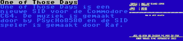 One of Those Days | One of Those Days is een nieuwe SID voor de Commodore C64. De muziek is gemaakt door by PSycHo8580 en de SID speler is gemaakt door Raf. 