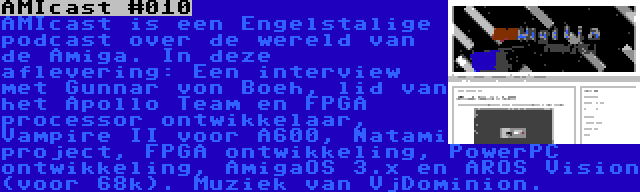 AMIcast #010 | AMIcast is een Engelstalige podcast over de wereld van de Amiga. In deze aflevering: Een interview met Gunnar von Boeh, lid van het Apollo Team en FPGA processor ontwikkelaar, Vampire II voor A600, Natami project, FPGA ontwikkeling, PowerPC ontwikkeling, AmigaOS 3.x en AROS Vision (voor 68k). Muziek van VjDominion.