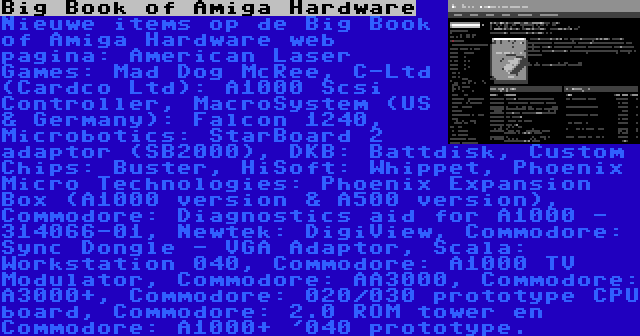 Big Book of Amiga Hardware | Nieuwe items op de Big Book of Amiga Hardware web pagina: American Laser Games: Mad Dog McRee, C-Ltd (Cardco Ltd): A1000 Scsi Controller, MacroSystem (US & Germany): Falcon 1240, Microbotics: StarBoard 2 adaptor (SB2000), DKB: Battdisk, Custom Chips: Buster, HiSoft: Whippet, Phoenix Micro Technologies: Phoenix Expansion Box (A1000 version & A500 version), Commodore: Diagnostics aid for A1000 - 314066-01, Newtek: DigiView, Commodore: Sync Dongle - VGA Adaptor, Scala: Workstation 040, Commodore: A1000 TV Modulator, Commodore: AA3000, Commodore: A3000+, Commodore: 020/030 prototype CPU board, Commodore: 2.0 ROM tower en Commodore: A1000+ '040 prototype.