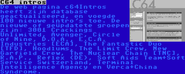 C64 intros | De web pagina c64Intros heeft zijn database geactualiseerd, en voegde 100 nieuwe intro's toe. De nieuwe of geüpdatete groepen zijn: 3001 Crackings Unlimited, Avenger, Circle of Nine, D.O.A., E.C.A. Industries [ECA], The Fantastic Duo [TFD], Hoodlums, The Limit Crew, New Garfield Crew, The Nuclear Chain [TNC], R.A.P., Reflex (DE), Soft Aids Team+Soft Service Switzerland, Terminal Intelligence Agency en Verca+China Syndrome.