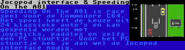 Jocopod interface & Speeding On The A81 | Speeding On The A81 is race spel voor de Commodore C64. Het speel heeft de keuze uit 24 klassieke auto's en kan gespeeld worden met joysticks, paddles en zelfs een PC stuurtje. Voor het PC stuurtje heb je dan wel de Jocopod interface nodig.