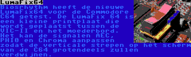 LumaFix64 | Biosrhythm heeft de nieuwe LumaFix64 voor de Commodore C64 getest. De LumaFix 64 is een kleine printplaat die wordt geplaatst tussen de VIC-II en het moederbord. Het kan de signalen AEC, PHI0 en Chroma aanpassen zodat de verticale strepen op het scherm van de C64 grotendeels zullen verdwijnen.