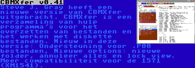 CBMXfer v0.41 | Steve J. Gray heeft een nieuwe versie van CBMXfer uitgebracht. CBMXfer is een verzameling van hulp programma's voor het overzetten van bestanden en het werken met diskette bestanden. Nieuw in deze versie: Ondersteuning voor .P00 bestanden, Nieuwe options: nieuwe folder, annuleer alles en lock view. Meer compatibiliteit voor de 1571 (XM1541).