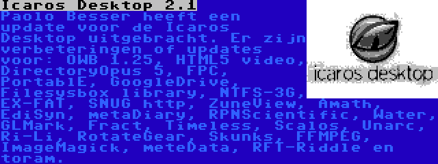 Icaros Desktop 2.1 | Paolo Besser heeft een update voor de Icaros Desktop uitgebracht. Er zijn verbeteringen of updates voor: OWB 1.25, HTML5 video, DirectoryOpus 5, FPC, PortablE, GoogleDrive, Filesysbox library, NTFS-3G, EX-FAT, SNUG http, ZuneView, Amath, EdiSyn, metaDiary, RPNScientific, Water, GLMark, Fract, Timeless, Scalos, Unarc, Ri-Li, RotateGear, Skunks, FFMPEG, ImageMagick, meteData, RFT-Riddle en toram.