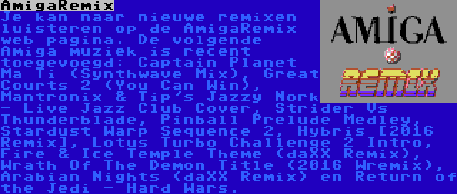 AmigaRemix | Je kan naar nieuwe remixen luisteren op de AmigaRemix web pagina. De volgende Amiga muziek is recent toegevoegd: Captain Planet Ma Ti (Synthwave Mix), Great Courts 2 (You Can Win), Mantronix & Tip's Jazzy Nork - Live Jazz Club Cover, Strider Vs Thunderblade, Pinball Prelude Medley, Stardust Warp Sequence 2, Hybris [2016 Remix], Lotus Turbo Challenge 2 Intro, Fire & Ice Temple Theme (daXX Remix), Wrath Of The Demon Title (2016 Wremix), Arabian Nights (daXX Remix) en Return of the Jedi - Hard Wars.